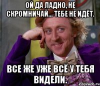 ой да ладно, не скромничай... тебе не идёт. все же уже всё у тебя видели.