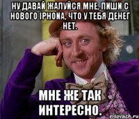 ну давай жалуйся мне, пиши с нового iphona, что у тебя денег нет. мне же так интересно.