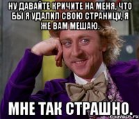 ну давайте кричите на меня, что бы я удалил свою страницу, я же вам мешаю. мне так страшно.