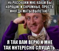 ну расскажи мне какаи вы хорошие и скромные, просто иногда маты вылетают я так вам верю и мне так интересно слушать.