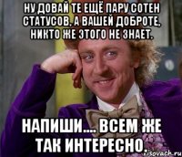 ну довай те ещё пару сотен статусов, а вашей доброте, никто же этого не знает. напиши.... всем же так интересно.