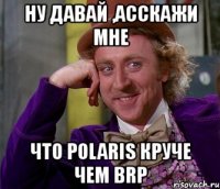 ну давай ,асскажи мне что polaris круче чем brp