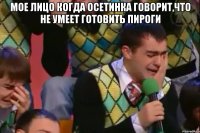 мое лицо когда осетинка говорит,что не умеет готовить пироги 