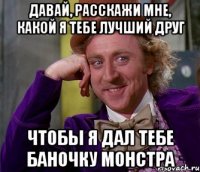 давай, расскажи мне, какой я тебе лучший друг чтобы я дал тебе баночку монстра