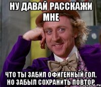 ну давай расскажи мне что ты забил офигенный гол, но забыл сохранить повтор