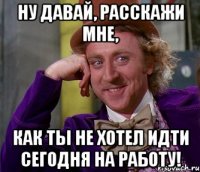 ну давай, расскажи мне, как ты не хотел идти сегодня на работу!