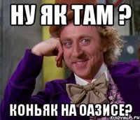 ну як там ? коньяк на оазисе?