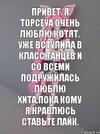 привет. я Торсеуа очень люблю котят. уже вступила в класс танцев и со всеми подружилась люблю Хита.пока кому я нравлюсь ставьте лайк.