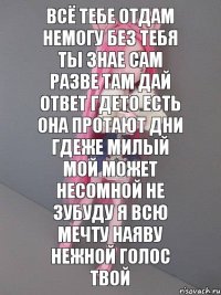 всё тебе отдам немогу без тебя ты знае сам разве там дай ответ гдето есть она протают дни гдеже милый мой может несомной не зубуду я всю мечту наяву нежной голос твой