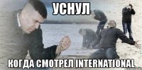 уснул когда смотрел international