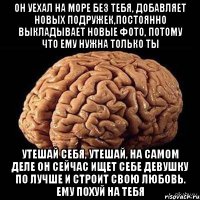 он уехал на море без тебя, добавляет новых подружек,постоянно выкладывает новые фото, потому что ему нужна только ты утешай себя, утешай, на самом деле он сейчас ищет себе девушку по лучше и строит свою любовь. ему похуй на тебя