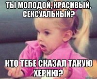 ты молодой, красивый, сексуальный? кто тебе сказал такую херню?