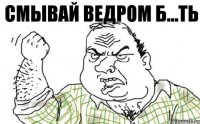 СМЫВАЙ ВЕДРОМ Б...ТЬ