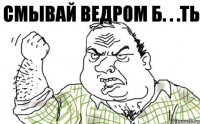 СМЫВАЙ ВЕДРОМ Б. . .ТЬ