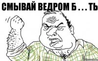 СМЫВАЙ ВЕДРОМ Б . . . ТЬ