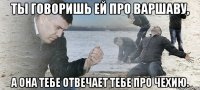 ты говоришь ей про варшаву, а она тебе отвечает тебе про чехию.