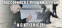 поссорился с лучшим другом и с vtyz rjczr(