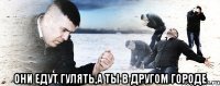  они едут гулять,а ты в другом городе