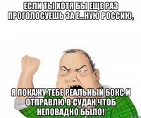 если ты хотя бы еще раз проголосуешь за е...ную россию, я покажу тебе реальный бокс и отправлю в судан,чтоб неповадно было!