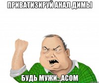 приватизируй анал димы будь мужи...асом