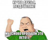 ну что друзья, поздравляю! мы сново проебали это лето!:(
