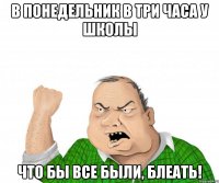 в понедельник в три часа у школы что бы все были, блеать!