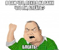 я вам что, поход на банк что ли, блеать? блеать!