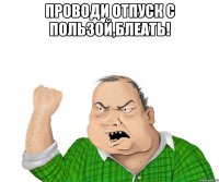 проводи отпуск с пользой,блеать! 