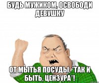 будь мужиком, освободи девушку от мытья посуды, *так и быть, цензура*!