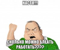 настя!!! сколько можно блеать работать???