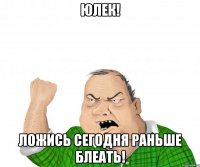юлек! ложись сегодня раньше блеать!