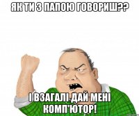 як ти з папою говориш?? і взагалі дай мені комп'ютор!
