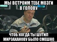 мы встроим тебе мозги в голову чтоб когда ты шутил мирзаханову было смешно