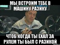 мы встроим тебе в машину разику чтоб когда ты ехал за рулем ты был с разикой