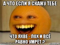 а что если я скажу тебе что яхве - лох и всё равно умрёт ?