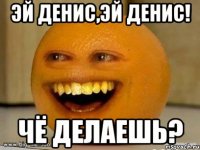 эй денис,эй денис! чё делаешь?