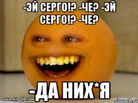 -эй серго!? -че? -эй серго!? -че? -да них*я