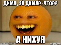 дима , эй дима? -что?? а нихуя