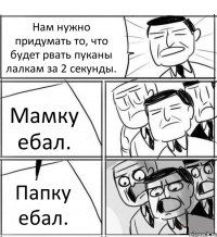 Нам нужно придумать то, что будет рвать пуканы лалкам за 2 секунды. Мамку ебал. Папку ебал.