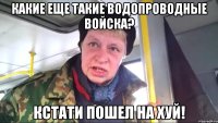 какие еще такие водопроводные войска? кстати пошел на хуй!