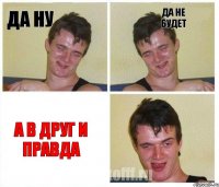 да ну да не будет а в друг и правда