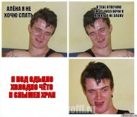 Алёна я не хочю спать Я ТЕБЕ ОТВЕЧЯЮ УЖЕ 2 ЧИСА НОЧИ Я НЕ КОГДА НЕ ЗАСНУ Я ПОД ОДЬЯЛО ХОЛОДНО ЧЁТО И СЛЫШЕН ХРАП