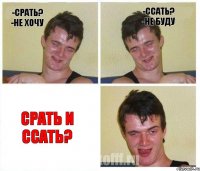 -срать? -не хочу -ссать? -не буду срать и ссать?