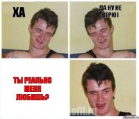 Ха Да ну не верю) Ты реально меня любишь?