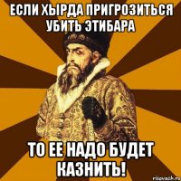 если хырда пригрозиться убить этибара то ее надо будет казнить!