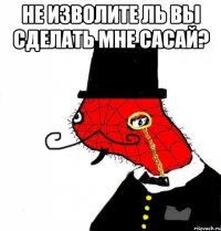 не изволите ль вы сделать мне сасай? 