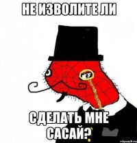 не изволите ли сделать мне сасай?
