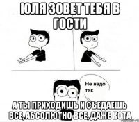 юля зовет тебя в гости а ты приходишь и съедаешь все, абсолютно все, даже кота