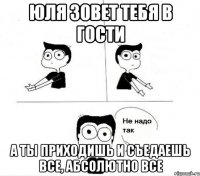 юля зовет тебя в гости а ты приходишь и съедаешь все, абсолютно все