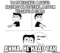 ты приходишь и даешь надежду на общение , а потом уходишь к семье дима , не надо так